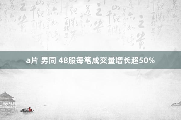 a片 男同 48股每笔成交量增长超50%