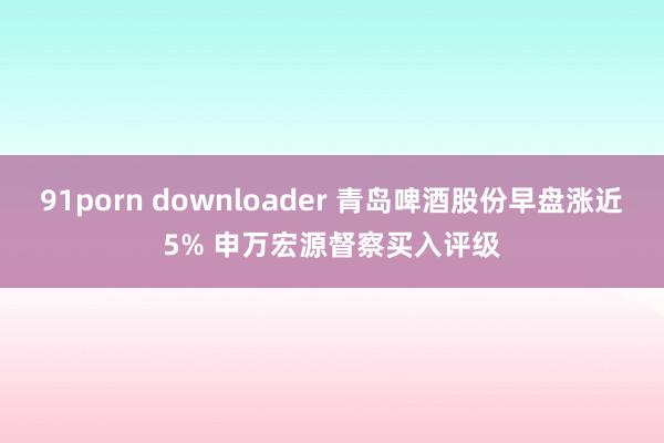 91porn downloader 青岛啤酒股份早盘涨近5% 申万宏源督察买入评级