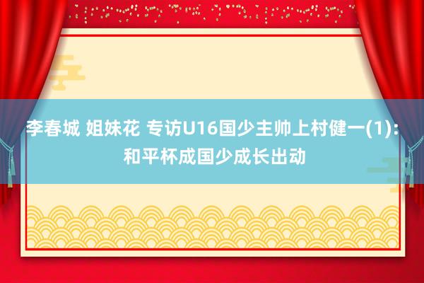 李春城 姐妹花 专访U16国少主帅上村健一(1): 和平杯成国少成长出动