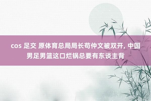 cos 足交 原体育总局局长苟仲文被双开， 中国男足男篮这口烂锅总要有东谈主背