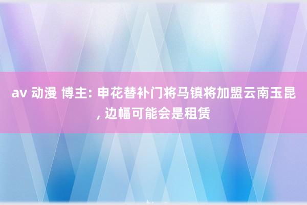 av 动漫 博主: 申花替补门将马镇将加盟云南玉昆， 边幅可能会是租赁