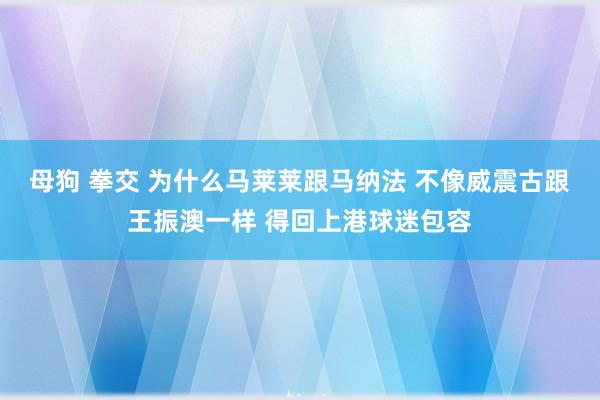 母狗 拳交 为什么马莱莱跟马纳法 不像威震古跟王振澳一样 得回上港球迷包容