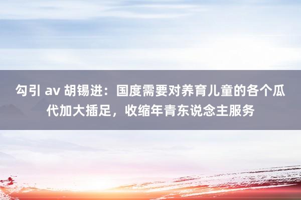 勾引 av 胡锡进：国度需要对养育儿童的各个瓜代加大插足，收缩年青东说念主服务