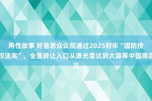 两性故事 好意思众议院通过2025财年“国防授权法案”，全面辞让入口从激光雷达到大蒜等中国商品