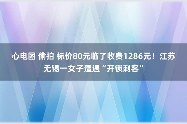 心电图 偷拍 标价80元临了收费1286元！江苏无锡一女子遭遇“开锁刺客”