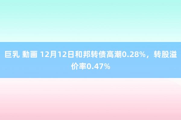 巨乳 動画 12月12日和邦转债高潮0.28%，转股溢价率0.47%