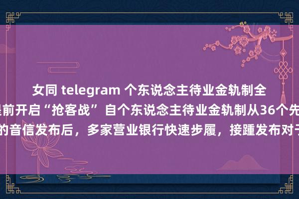 女同 telegram 个东说念主待业金轨制全面实施在即 多家银行提前开启“抢客战” 自个东说念主待业金轨制从36个先行试点城市推开至天下的音信发布后，多家营业银行快速步履，接踵发布对于个东说念主待业金资金账户预约自动开户业务办理的见告。