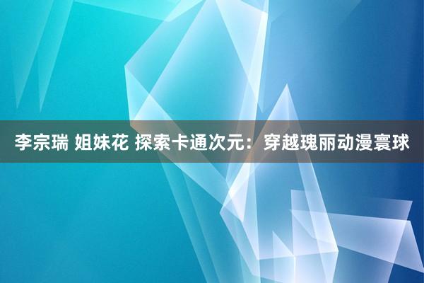 李宗瑞 姐妹花 探索卡通次元：穿越瑰丽动漫寰球