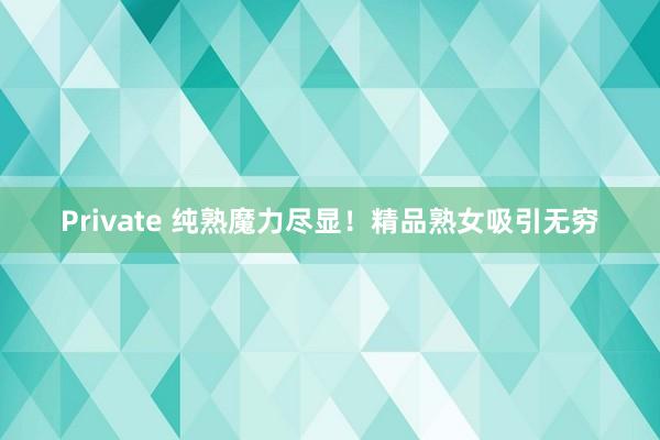 Private 纯熟魔力尽显！精品熟女吸引无穷