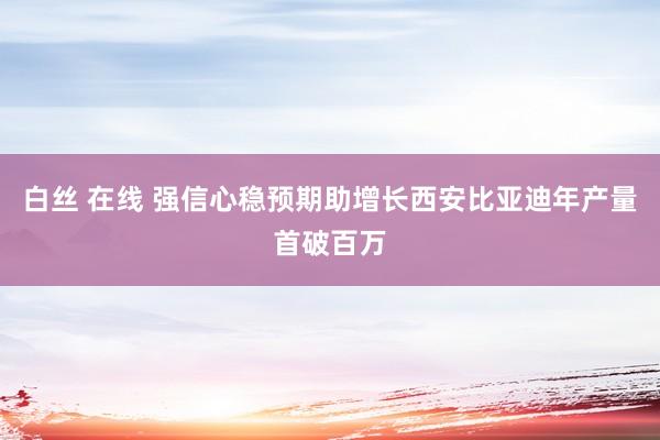 白丝 在线 强信心稳预期助增长西安比亚迪年产量首破百万