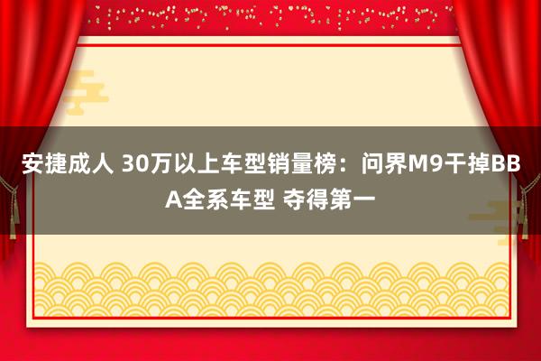 安捷成人 30万以上车型销量榜：问界M9干掉BBA全系车型 夺得第一