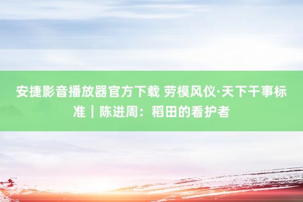 安捷影音播放器官方下载 劳模风仪·天下干事标准｜陈进周：稻田的看护者