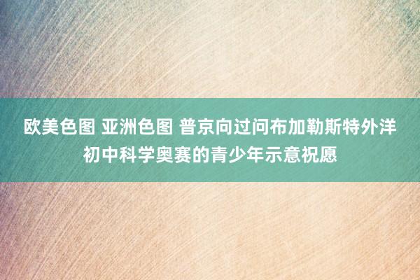 欧美色图 亚洲色图 普京向过问布加勒斯特外洋初中科学奥赛的青少年示意祝愿