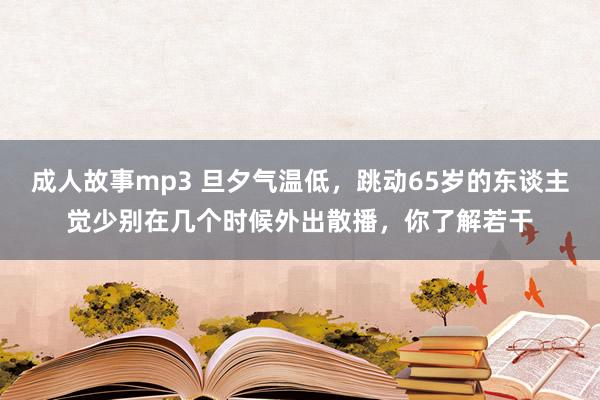 成人故事mp3 旦夕气温低，跳动65岁的东谈主觉少别在几个时候外出散播，你了解若干