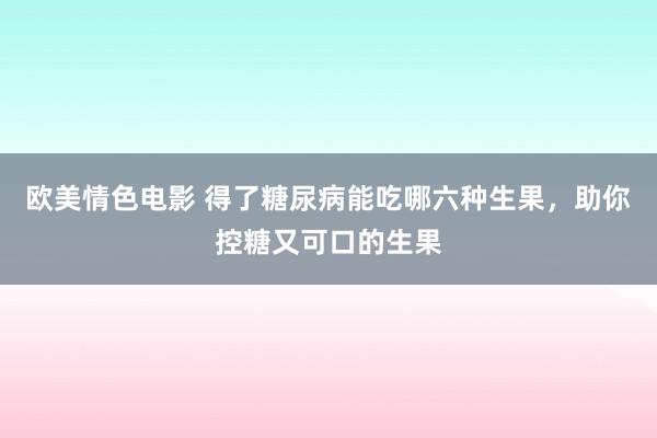 欧美情色电影 得了糖尿病能吃哪六种生果，助你控糖又可口的生果