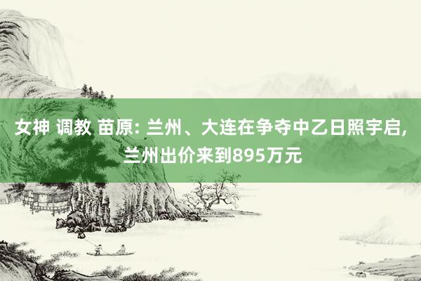 女神 调教 苗原: 兰州、大连在争夺中乙日照宇启， 兰州出价来到895万元