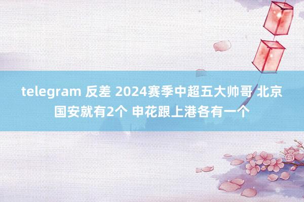 telegram 反差 2024赛季中超五大帅哥 北京国安就有2个 申花跟上港各有一个