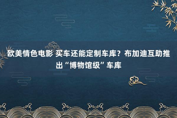 欧美情色电影 买车还能定制车库？布加迪互助推出“博物馆级”车库