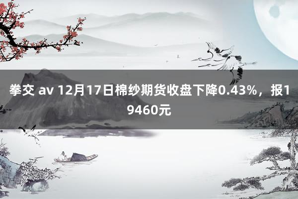 拳交 av 12月17日棉纱期货收盘下降0.43%，报19460元