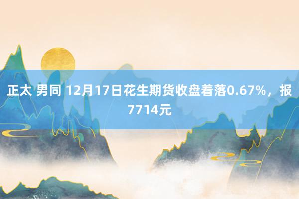 正太 男同 12月17日花生期货收盘着落0.67%，报7714元