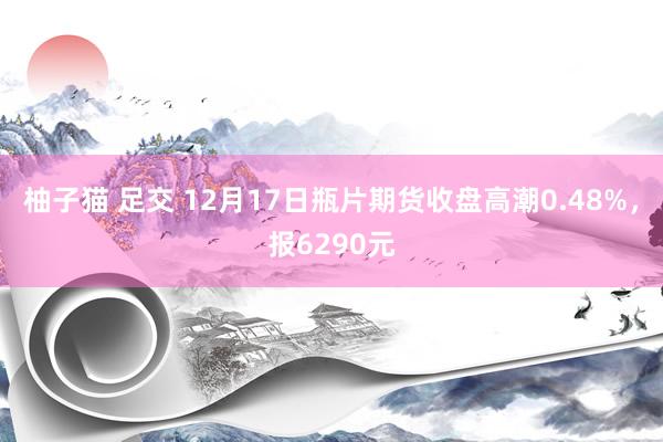 柚子猫 足交 12月17日瓶片期货收盘高潮0.48%，报6290元