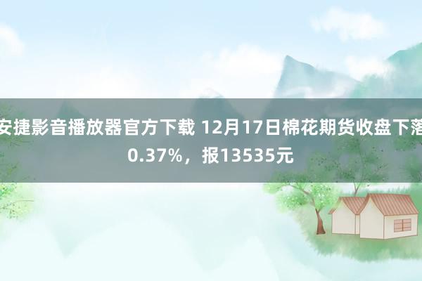 安捷影音播放器官方下载 12月17日棉花期货收盘下落0.37%，报13535元