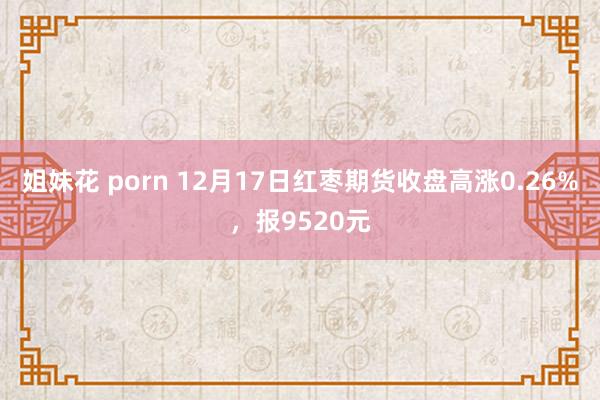 姐妹花 porn 12月17日红枣期货收盘高涨0.26%，报9520元