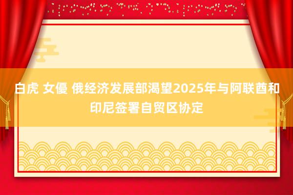 白虎 女優 俄经济发展部渴望2025年与阿联酋和印尼签署自贸区协定