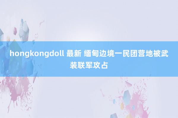 hongkongdoll 最新 缅甸边境一民团营地被武装联军攻占