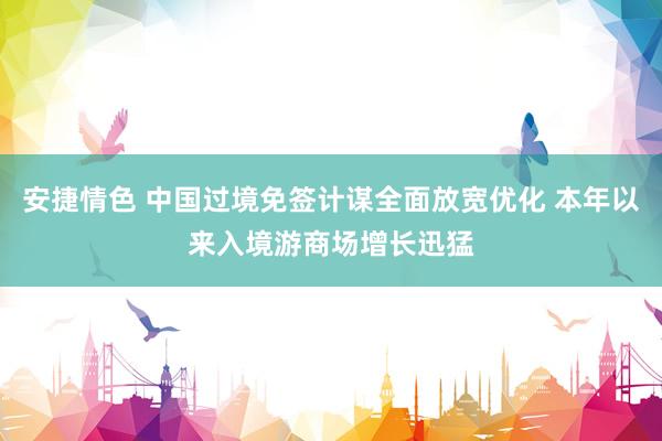 安捷情色 中国过境免签计谋全面放宽优化 本年以来入境游商场增长迅猛