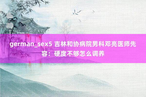 german_sex5 吉林和协病院男科邓亮医师先容：硬度不够怎么调养