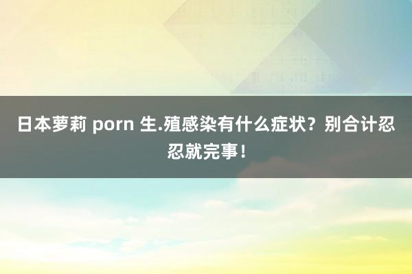 日本萝莉 porn 生.殖感染有什么症状？别合计忍忍就完事！