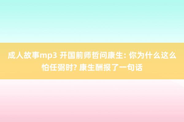 成人故事mp3 开国前师哲问康生: 你为什么这么怕任弼时? 康生酬报了一句话