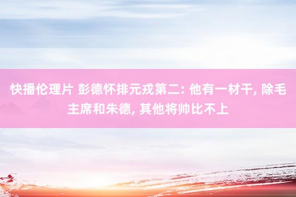 快播伦理片 彭德怀排元戎第二: 他有一材干， 除毛主席和朱德， 其他将帅比不上