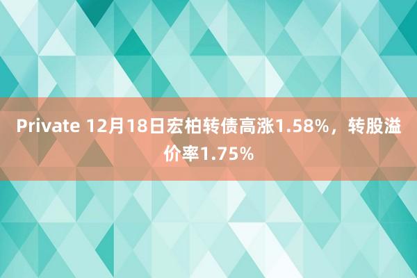 Private 12月18日宏柏转债高涨1.58%，转股溢价率1.75%