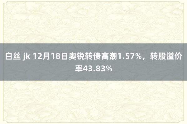 白丝 jk 12月18日奥锐转债高潮1.57%，转股溢价率43.83%