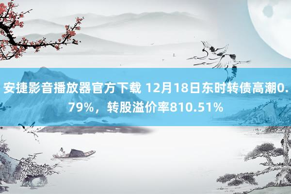 安捷影音播放器官方下载 12月18日东时转债高潮0.79%，转股溢价率810.51%