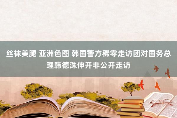 丝袜美腿 亚洲色图 韩国警方稀零走访团对国务总理韩德洙伸开非公开走访