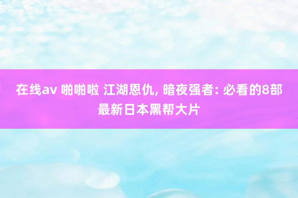 在线av 啪啪啦 江湖恩仇， 暗夜强者: 必看的8部最新日本黑帮大片