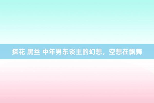 探花 黑丝 中年男东谈主的幻想，空想在飘舞