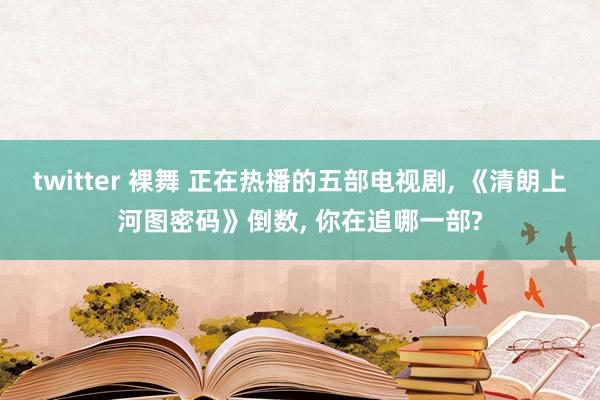 twitter 裸舞 正在热播的五部电视剧， 《清朗上河图密码》倒数， 你在追哪一部?