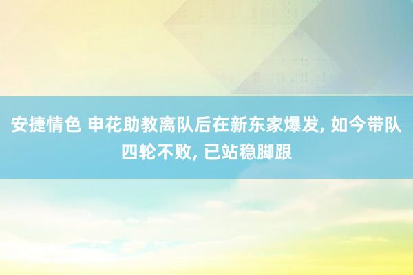 安捷情色 申花助教离队后在新东家爆发， 如今带队四轮不败， 已站稳脚跟