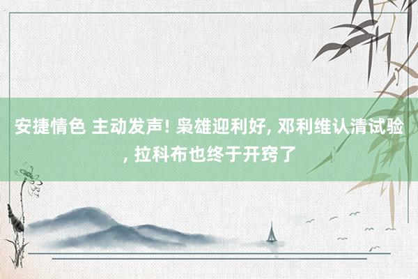 安捷情色 主动发声! 枭雄迎利好， 邓利维认清试验， 拉科布也终于开窍了