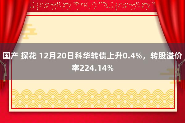 国产 探花 12月20日科华转债上升0.4%，转股溢价率224.14%