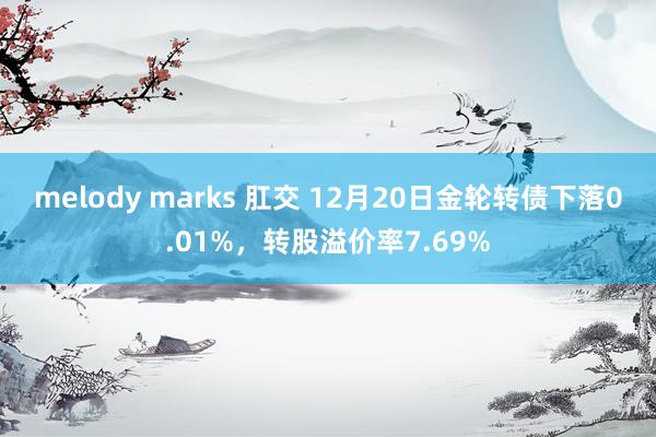 melody marks 肛交 12月20日金轮转债下落0.01%，转股溢价率7.69%