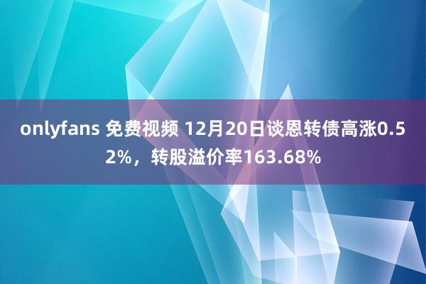 onlyfans 免费视频 12月20日谈恩转债高涨0.52%，转股溢价率163.68%