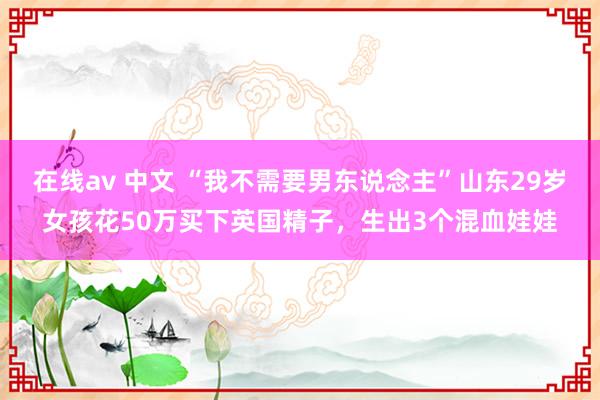 在线av 中文 “我不需要男东说念主”山东29岁女孩花50万买下英国精子，生出3个混血娃娃