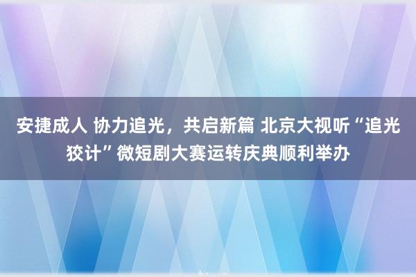 安捷成人 协力追光，共启新篇 北京大视听“追光狡计”微短剧大赛运转庆典顺利举办