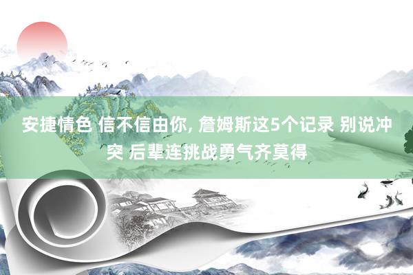 安捷情色 信不信由你， 詹姆斯这5个记录 别说冲突 后辈连挑战勇气齐莫得