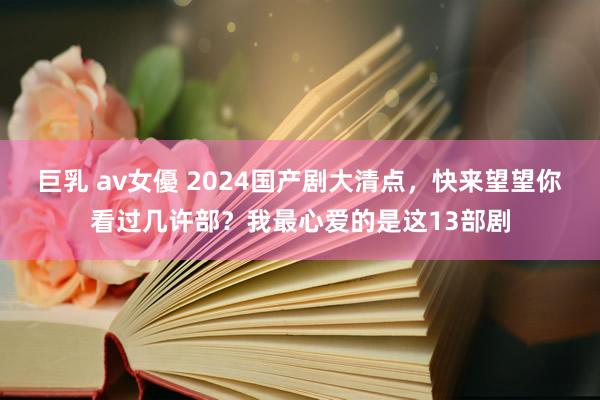 巨乳 av女優 2024国产剧大清点，快来望望你看过几许部？我最心爱的是这13部剧